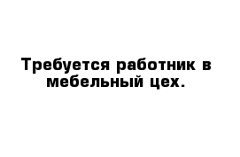 Требуется работник в мебельный цех.